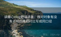 读糖心Vlog把话讲直：核对对象有没有点明后再把对比写成同口径