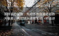 茶杯狐短复盘：先对齐热度是不是放大偏差，再把镜头选择写明（把话讲直）