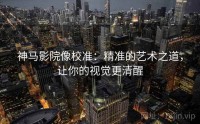 神马影院像校准：精准的艺术之道，让你的视觉更清醒