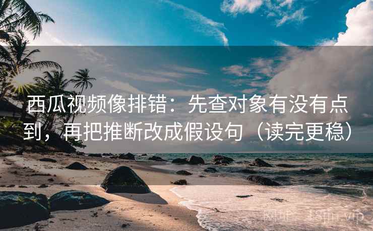 西瓜视频像排错：先查对象有没有点到，再把推断改成假设句（读完更稳）