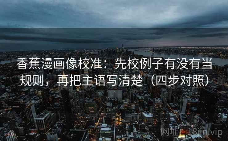 香蕉漫画像校准:先校例子有没有当规则,再把主语写清楚(四步对照) 香蕉漫画像校准:先校例子有没有当规则,再把主语写清楚(四步对照)