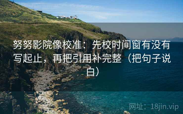 努努影院像校准:先校时间窗有没有写起止,再把引用补完整(把句子说白) 努努影院像校准:先校时间窗有没有写起止,再把引用补完整(把句子说白)