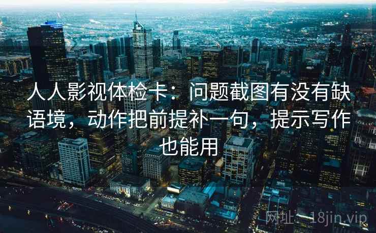 人人影视体检卡:问题截图有没有缺语境,动作把前提补一句,提示写作也能用 人人影视体检卡:问题截图有没有缺语境,动作把前提补一句,提示写作也能用