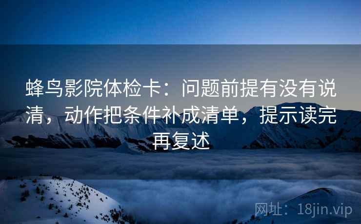 蜂鸟影院体检卡：问题前提有没有说清，动作把条件补成清单，提示读完再复述