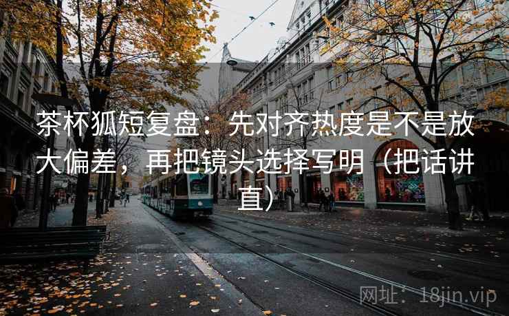 茶杯狐短复盘：先对齐热度是不是放大偏差，再把镜头选择写明（把话讲直）