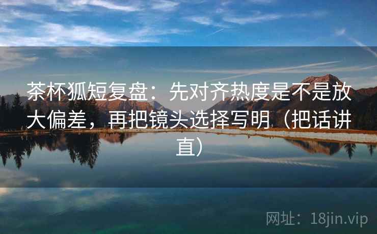 茶杯狐短复盘：先对齐热度是不是放大偏差，再把镜头选择写明（把话讲直）