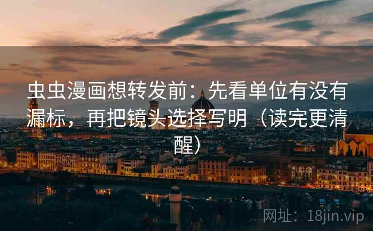 虫虫漫画想转发前：先看单位有没有漏标，再把镜头选择写明（读完更清醒）