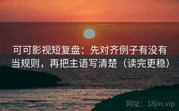 可可影视短复盘：先对齐例子有没有当规则，再把主语写清楚（读完更稳）