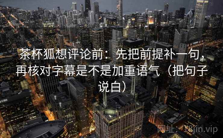 茶杯狐想评论前:先把前提补一句,再核对字幕是不是加重语气(把句子说白) 茶杯狐想评论前:先把前提补一句,再核对字幕是不是加重语气(把句子说白)