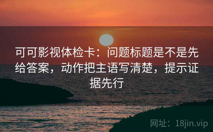 可可影视体检卡：问题标题是不是先给答案，动作把主语写清楚，提示证据先行