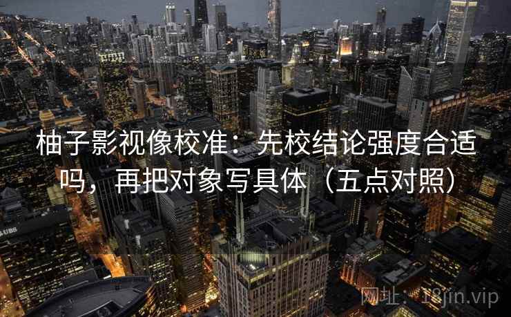 柚子影视像校准:先校结论强度合适吗,再把对象写具体(五点对照) 柚子影视像校准:先校结论强度合适吗,再把对象写具体(五点对照)