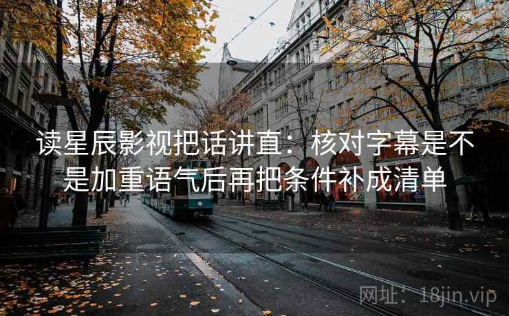 读星辰影视把话讲直：核对字幕是不是加重语气后再把条件补成清单