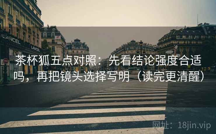 茶杯狐五点对照：先看结论强度合适吗，再把镜头选择写明（读完更清醒）