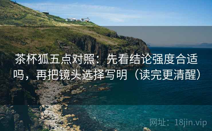 茶杯狐五点对照：先看结论强度合适吗，再把镜头选择写明（读完更清醒）