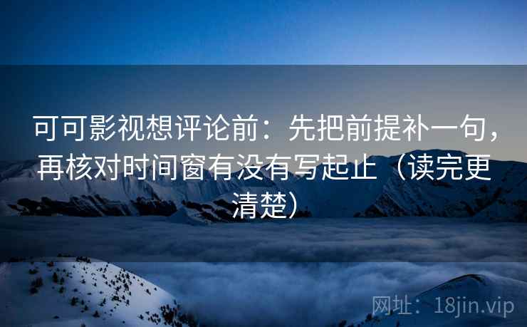可可影视想评论前：先把前提补一句，再核对时间窗有没有写起止（读完更清楚）