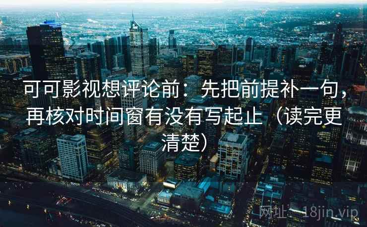 可可影视想评论前：先把前提补一句，再核对时间窗有没有写起止（读完更清楚）