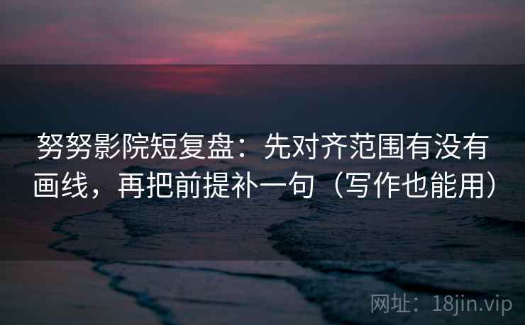 努努影院短复盘：先对齐范围有没有画线，再把前提补一句（写作也能用）