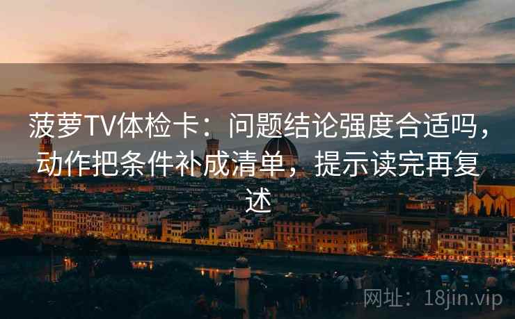 菠萝TV体检卡：问题结论强度合适吗，动作把条件补成清单，提示读完再复述