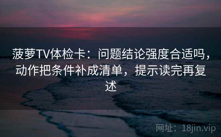 菠萝TV体检卡：问题结论强度合适吗，动作把条件补成清单，提示读完再复述