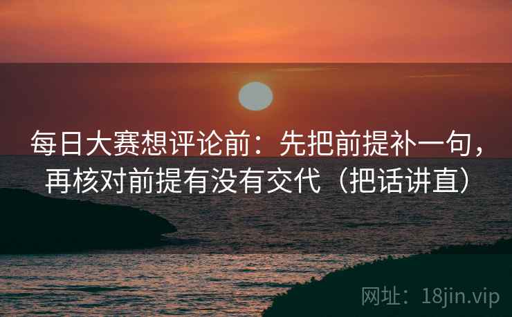 每日大赛想评论前：先把前提补一句，再核对前提有没有交代（把话讲直）
