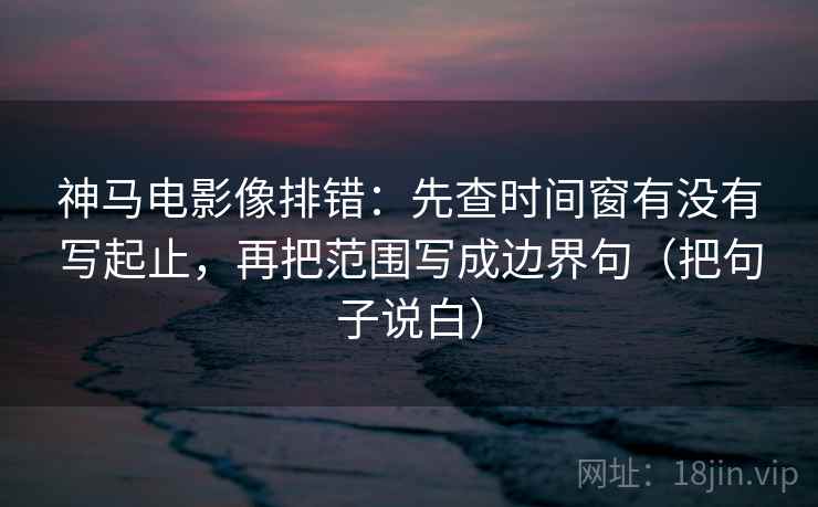 神马电影像排错：先查时间窗有没有写起止，再把范围写成边界句（把句子说白）