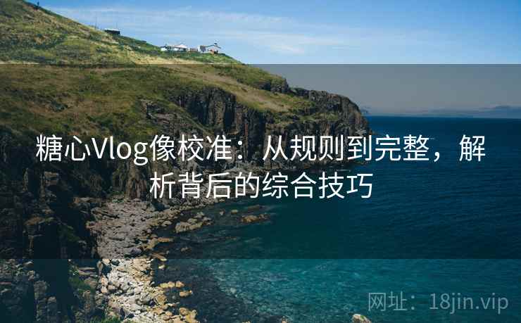 糖心Vlog像校准：从规则到完整，解析背后的综合技巧