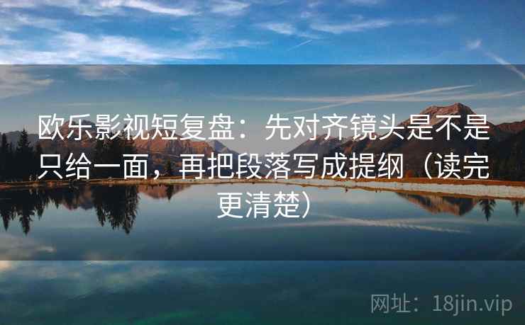 欧乐影视短复盘：先对齐镜头是不是只给一面，再把段落写成提纲（读完更清楚）