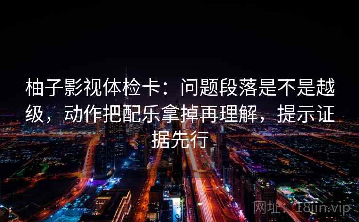 柚子影视体检卡：问题段落是不是越级，动作把配乐拿掉再理解，提示证据先行