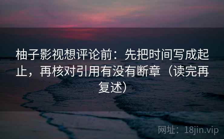 柚子影视想评论前：先把时间写成起止，再核对引用有没有断章（读完再复述）