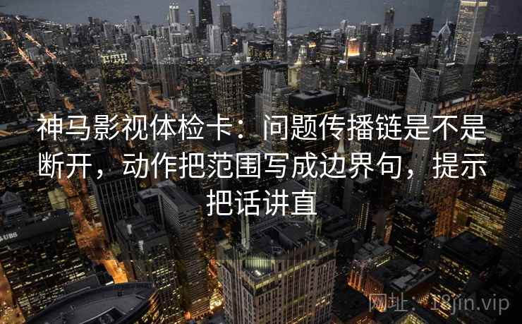 神马影视体检卡：问题传播链是不是断开，动作把范围写成边界句，提示把话讲直
