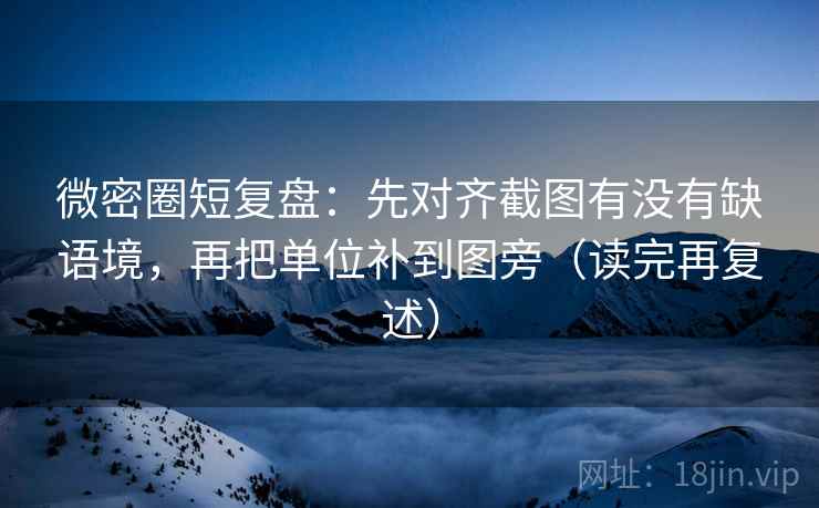 微密圈短复盘：先对齐截图有没有缺语境，再把单位补到图旁（读完再复述）