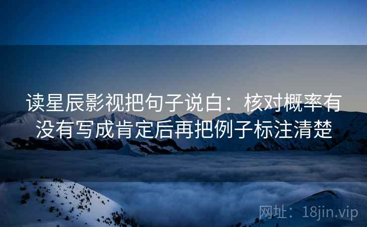读星辰影视把句子说白：核对概率有没有写成肯定后再把例子标注清楚