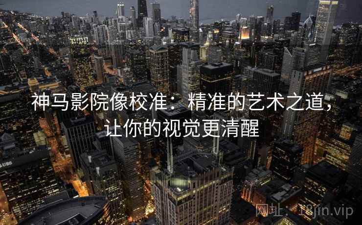 神马影院像校准：精准的艺术之道，让你的视觉更清醒