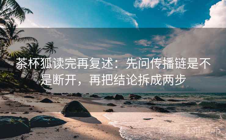 茶杯狐读完再复述：先问传播链是不是断开，再把结论拆成两步