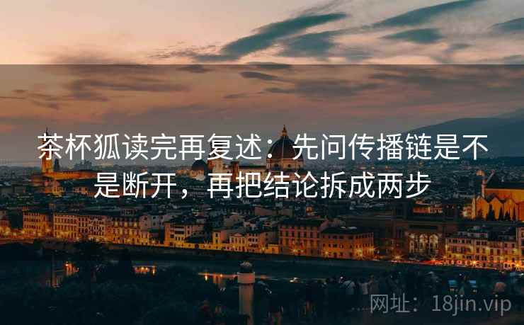 茶杯狐读完再复述：先问传播链是不是断开，再把结论拆成两步
