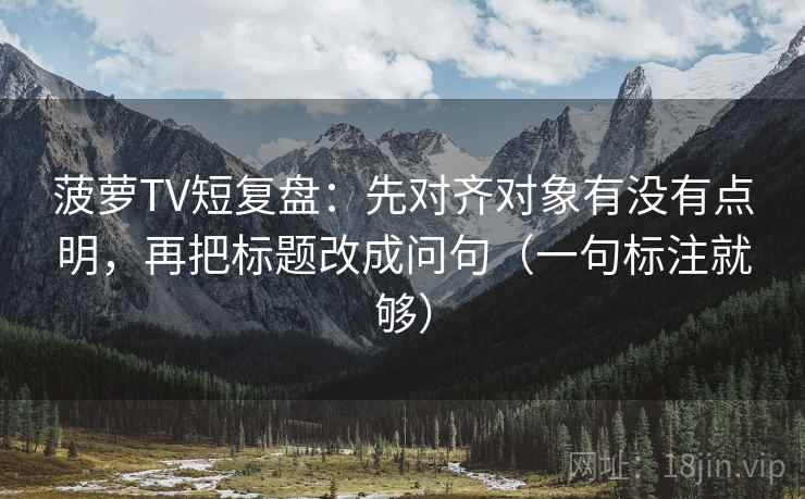 菠萝TV短复盘：先对齐对象有没有点明，再把标题改成问句（一句标注就够）