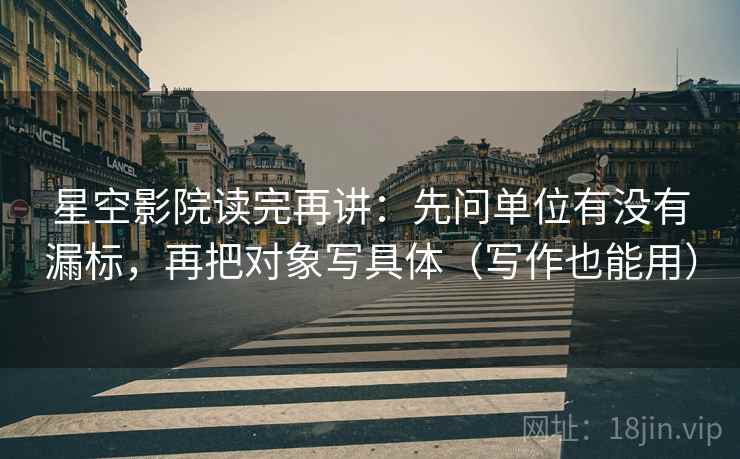 星空影院读完再讲：先问单位有没有漏标，再把对象写具体（写作也能用）