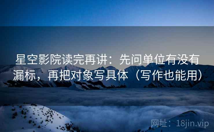 星空影院读完再讲：先问单位有没有漏标，再把对象写具体（写作也能用）