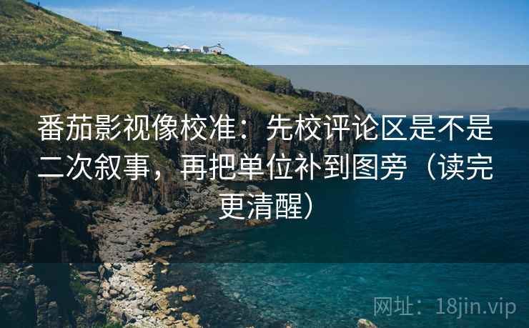 番茄影视像校准：先校评论区是不是二次叙事，再把单位补到图旁（读完更清醒）