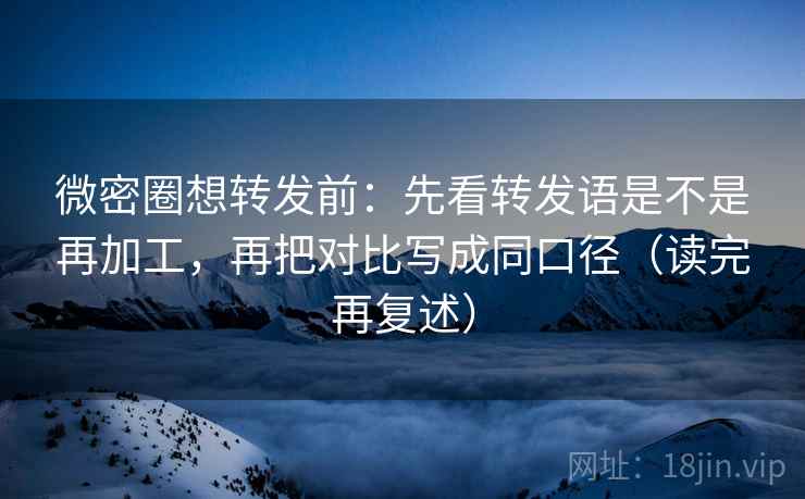 微密圈想转发前：先看转发语是不是再加工，再把对比写成同口径（读完再复述）