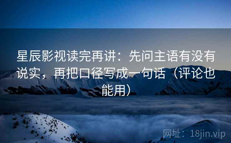 星辰影视读完再讲：先问主语有没有说实，再把口径写成一句话（评论也能用）