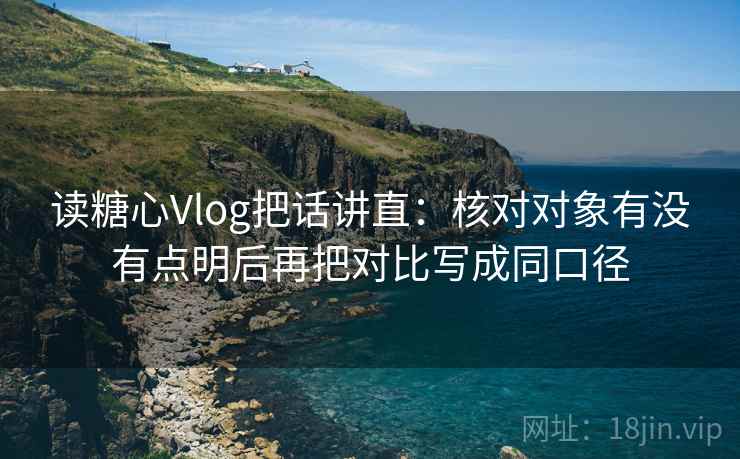 读糖心Vlog把话讲直：核对对象有没有点明后再把对比写成同口径
