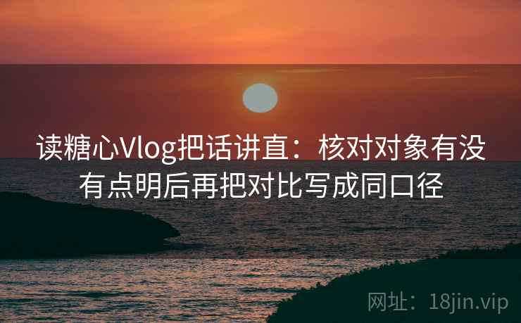 读糖心Vlog把话讲直：核对对象有没有点明后再把对比写成同口径