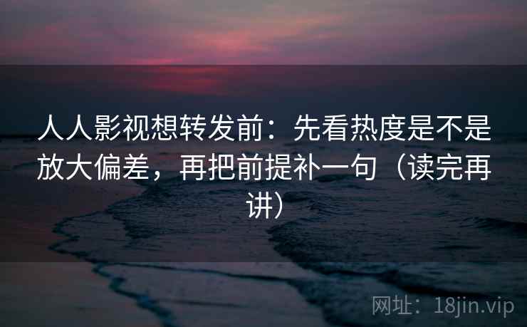 人人影视想转发前：先看热度是不是放大偏差，再把前提补一句（读完再讲）