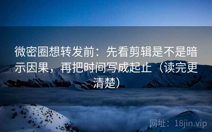 微密圈想转发前：先看剪辑是不是暗示因果，再把时间写成起止（读完更清楚）